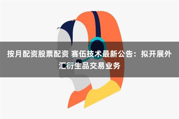 按月配资股票配资 赛伍技术最新公告：拟开展外汇衍生品交易业务