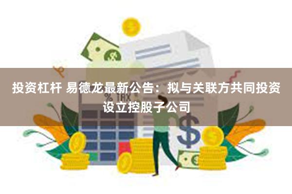 投资杠杆 易德龙最新公告：拟与关联方共同投资设立控股子公司