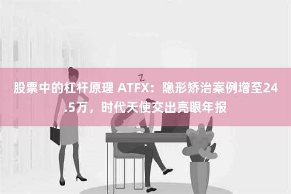 股票中的杠杆原理 ATFX：隐形矫治案例增至24.5万，时代天使交出亮眼年报