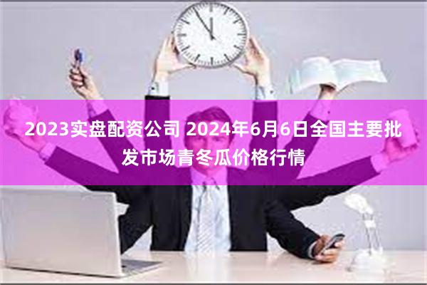 2023实盘配资公司 2024年6月6日全国主要批发市场青冬瓜价格行情