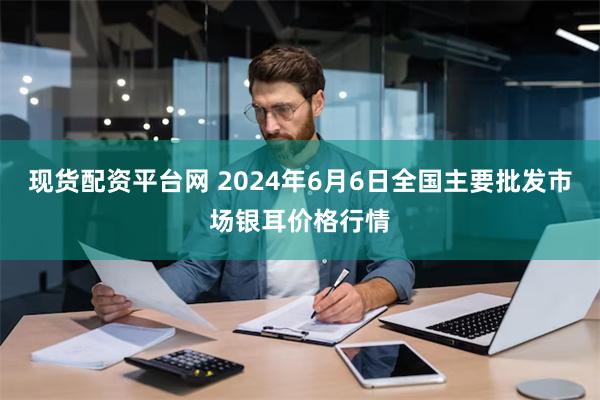 现货配资平台网 2024年6月6日全国主要批发市场银耳价格行情