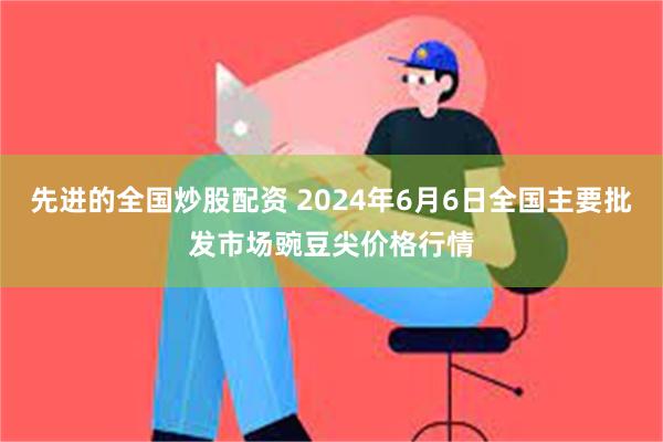 先进的全国炒股配资 2024年6月6日全国主要批发市场豌豆尖价格行情