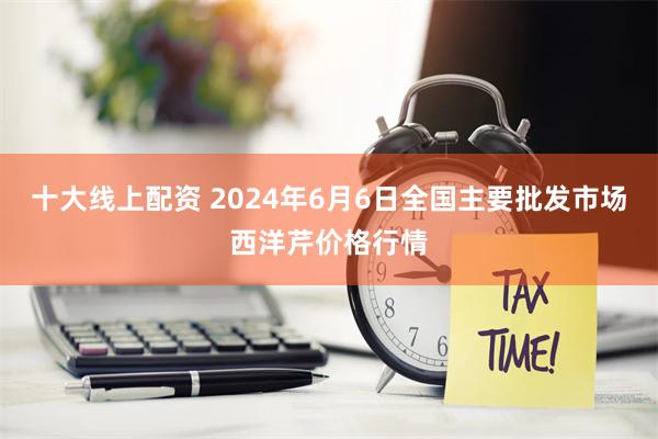 十大线上配资 2024年6月6日全国主要批发市场西洋芹价格行情