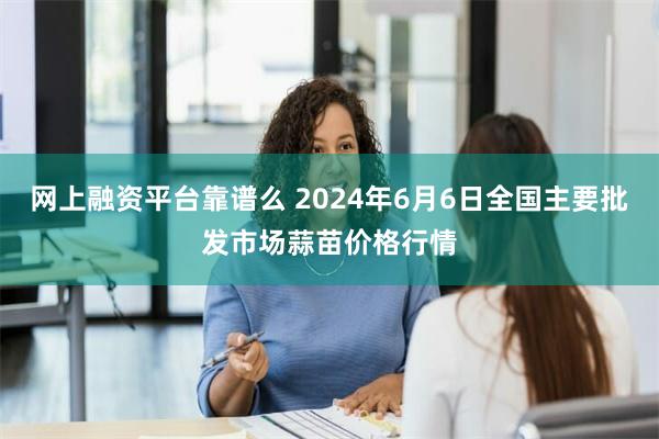 网上融资平台靠谱么 2024年6月6日全国主要批发市场蒜苗价格行情