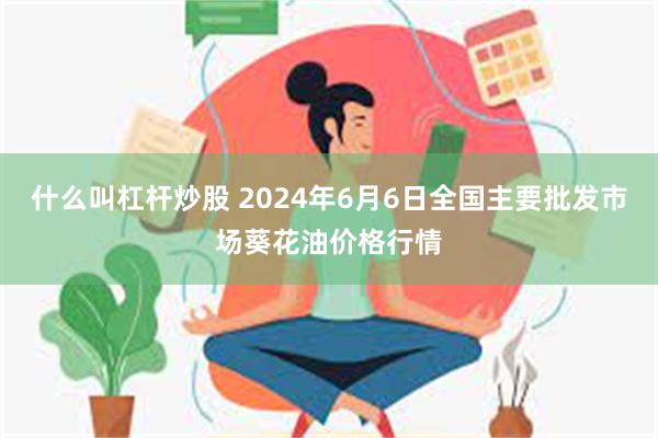 什么叫杠杆炒股 2024年6月6日全国主要批发市场葵花油价格行情