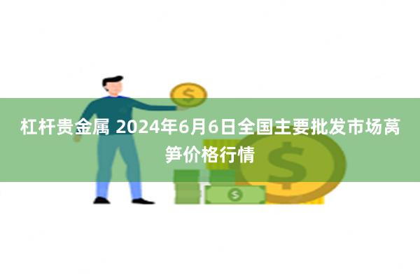 杠杆贵金属 2024年6月6日全国主要批发市场莴笋价格行情