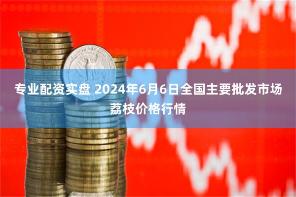 专业配资实盘 2024年6月6日全国主要批发市场荔枝价格行情