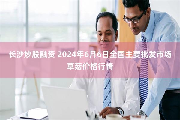 长沙炒股融资 2024年6月6日全国主要批发市场草菇价格行情