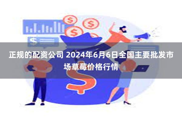 正规的配资公司 2024年6月6日全国主要批发市场草莓价格行情