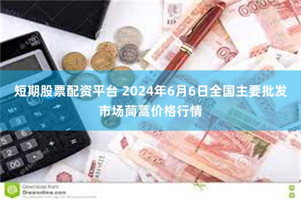 短期股票配资平台 2024年6月6日全国主要批发市场茼蒿价格行情