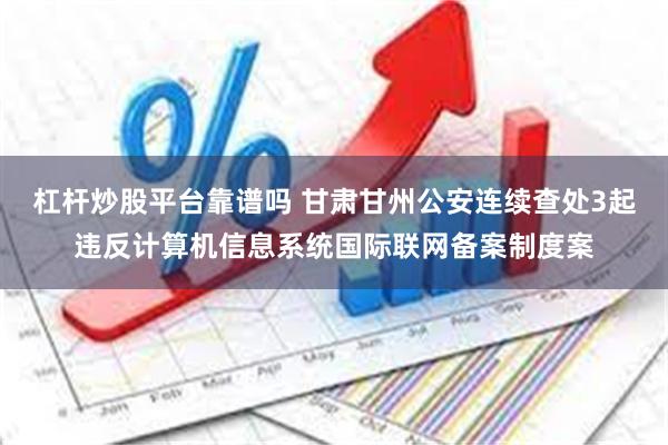 杠杆炒股平台靠谱吗 甘肃甘州公安连续查处3起违反计算机信息系统国际联网备案制度案