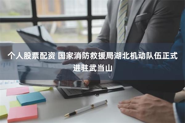 个人股票配资 国家消防救援局湖北机动队伍正式进驻武当山