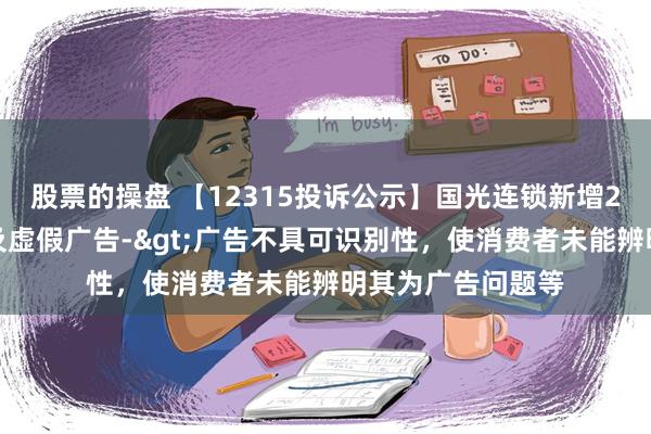 股票的操盘 【12315投诉公示】国光连锁新增2件投诉公示，涉及虚假广告->广告不具可识别性，使消费者未能辨明其为广告问题等