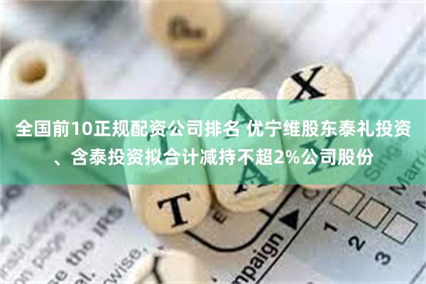 全国前10正规配资公司排名 优宁维股东泰礼投资、含泰投资拟合计减持不超2%公司股份