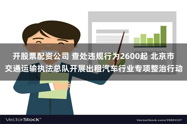 开股票配资公司 查处违规行为2600起 北京市交通运输执法总队开展出租汽车行业专项整治行动