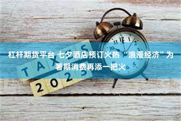 杠杆期货平台 七夕酒店预订火热 “浪漫经济”为暑期消费再添一把火