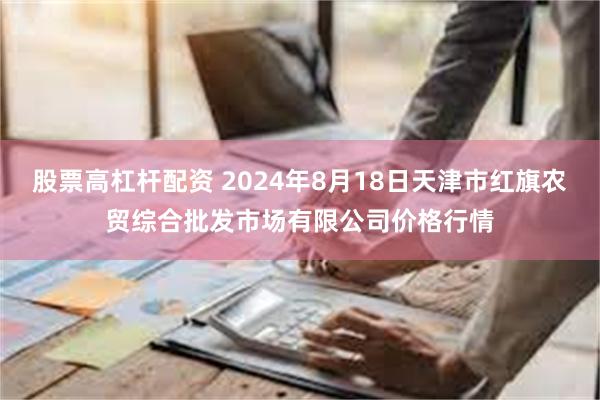 股票高杠杆配资 2024年8月18日天津市红旗农贸综合批发市场有限公司价格行情