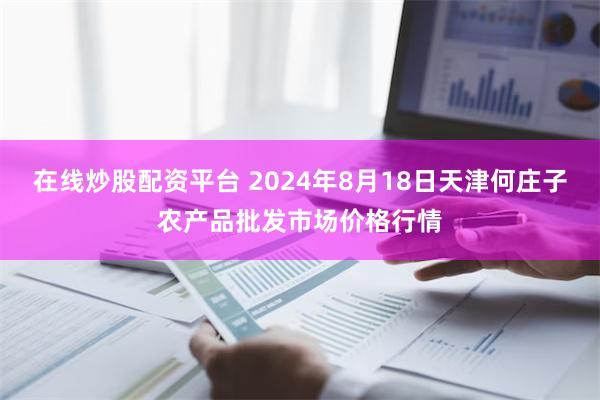 在线炒股配资平台 2024年8月18日天津何庄子农产品批发市场价格行情