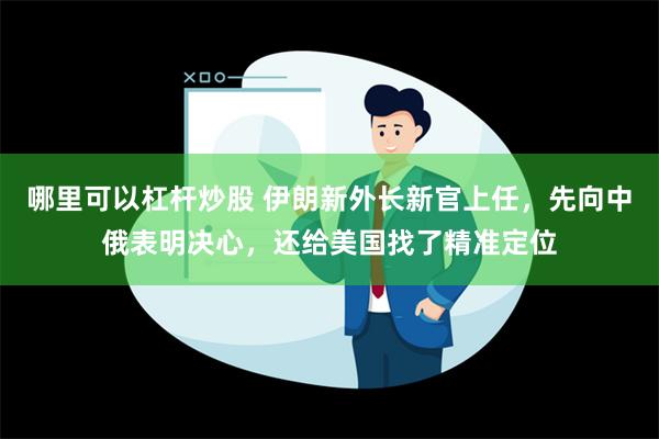 哪里可以杠杆炒股 伊朗新外长新官上任，先向中俄表明决心，还给美国找了精准定位