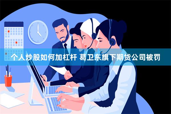 个人炒股如何加杠杆 葛卫东旗下期货公司被罚