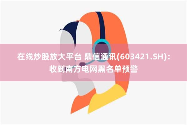 在线炒股放大平台 鼎信通讯(603421.SH)：收到南方电网黑名单预警