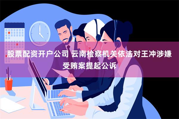 股票配资开户公司 云南检察机关依法对王冲涉嫌受贿案提起公诉