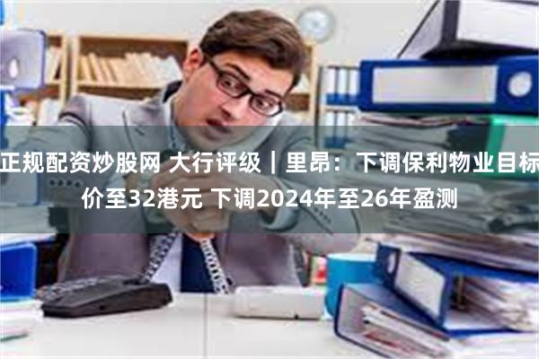 正规配资炒股网 大行评级｜里昂：下调保利物业目标价至32港元 下调2024年至26年盈测