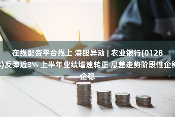 在线配资平台线上 港股异动 | 农业银行(01288)反弹近3% 上半年业绩增速转正 息差走势阶段性企稳