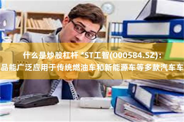 什么是炒股杠杆 *ST工智(000584.SZ)：产品能广泛应用于传统燃油车和新能源车等多款汽车车型