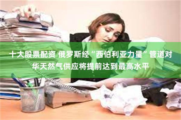 十大股票配资 俄罗斯经“西伯利亚力量”管道对华天然气供应将提前达到最高水平