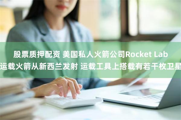 股票质押配资 美国私人火箭公司Rocket Lab运载火箭从新西兰发射 运载工具上搭载有若干枚卫星