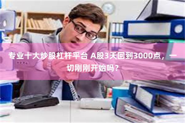 专业十大炒股杠杆平台 A股3天回到3000点，一切刚刚开始吗？