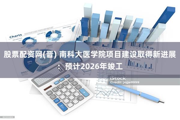 股票配资网(晋) 南科大医学院项目建设取得新进展：预计2026年竣工