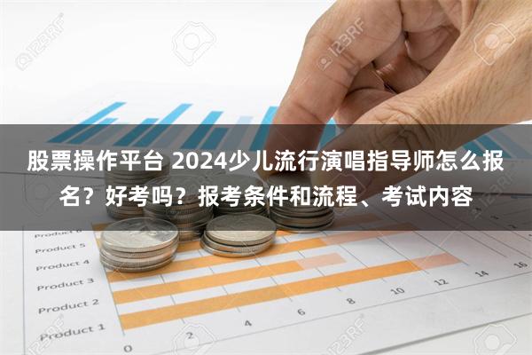 股票操作平台 2024少儿流行演唱指导师怎么报名？好考吗？报考条件和流程、考试内容