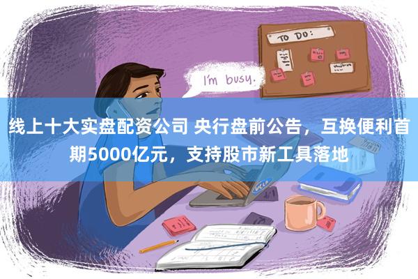 线上十大实盘配资公司 央行盘前公告，互换便利首期5000亿元，支持股市新工具落地