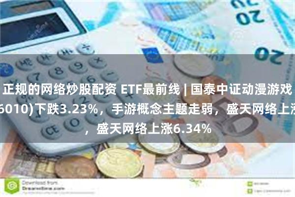 正规的网络炒股配资 ETF最前线 | 国泰中证动漫游戏ETF(516010)下跌3.23%，手游概念主题走弱，盛天网络上涨6.34%