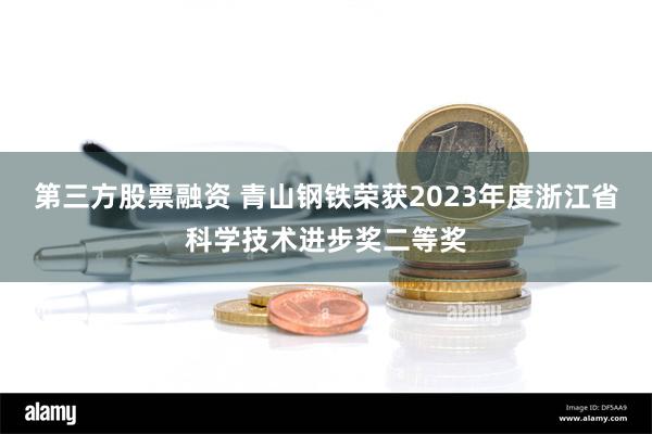 第三方股票融资 青山钢铁荣获2023年度浙江省科学技术进步奖二等奖