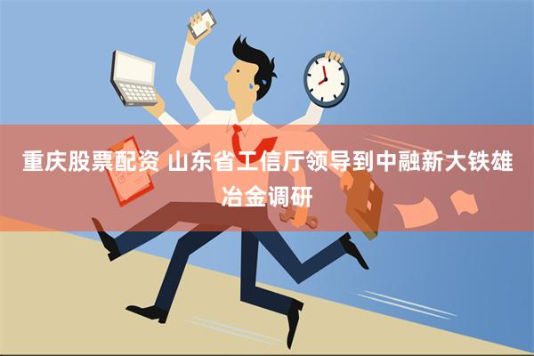 重庆股票配资 山东省工信厅领导到中融新大铁雄冶金调研