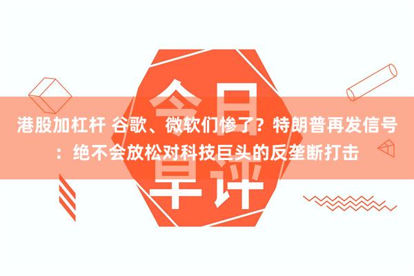 港股加杠杆 谷歌、微软们惨了？特朗普再发信号：绝不会放松对科技巨头的反垄断打击