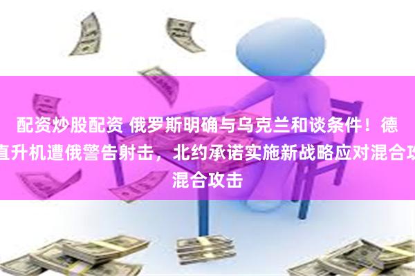 配资炒股配资 俄罗斯明确与乌克兰和谈条件！德军直升机遭俄警告射击，北约承诺实施新战略应对混合攻击