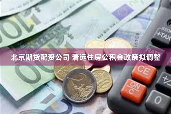 北京期货配资公司 清远住房公积金政策拟调整