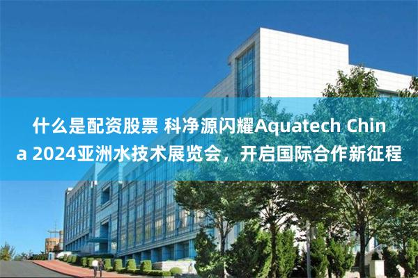 什么是配资股票 科净源闪耀Aquatech China 2024亚洲水技术展览会，开启国际合作新征程