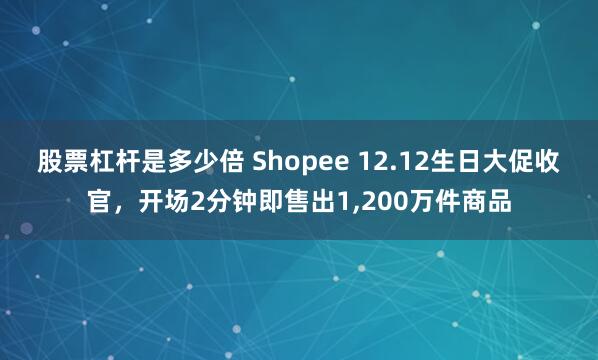 股票杠杆是多少倍 Shopee 12.12生日大促收官，开场2分钟即售出1,200万件商品