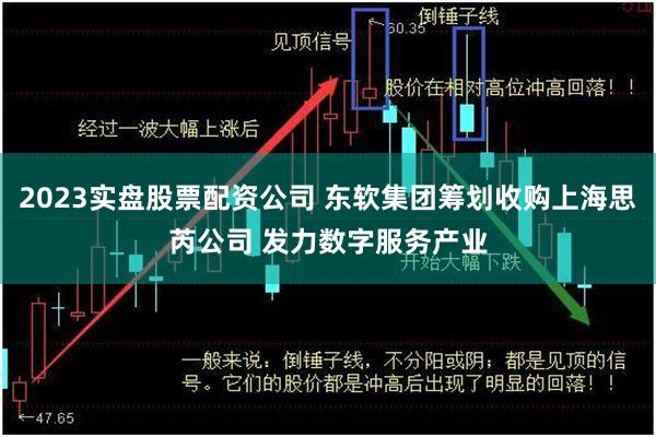 2023实盘股票配资公司 东软集团筹划收购上海思芮公司 发力数字服务产业