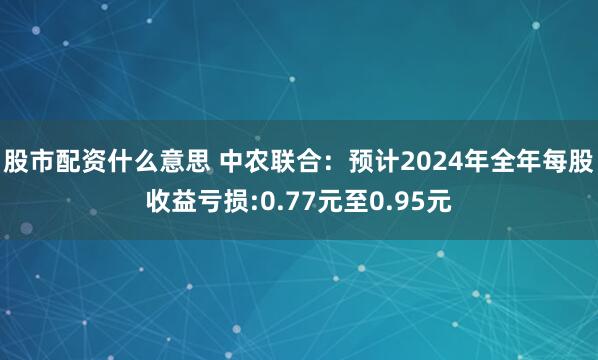 股市配资什么意思 中农联合：预计2024年全年每股收益亏损:0.77元至0.95元