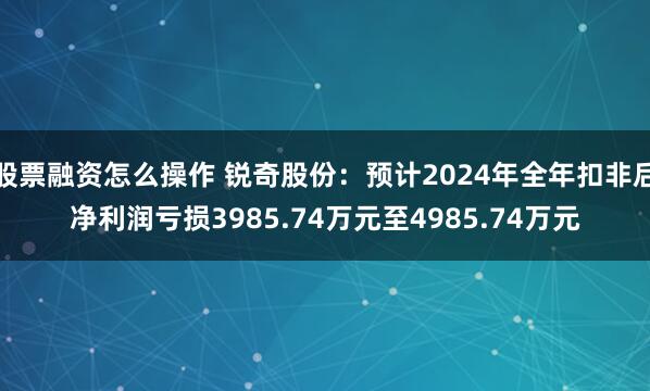 股票融资怎么操作 锐奇股份：预计2024年全年扣非后净利润亏损3985.74万元至4985.74万元