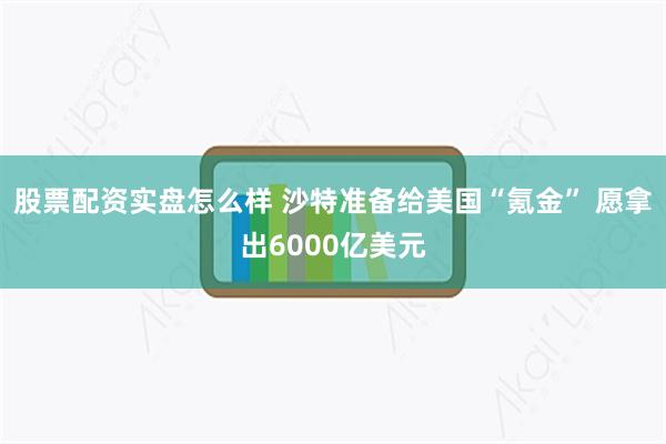 股票配资实盘怎么样 沙特准备给美国“氪金” 愿拿出6000亿美元