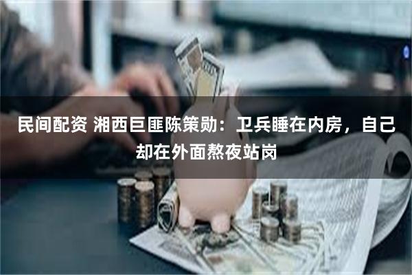 民间配资 湘西巨匪陈策勋：卫兵睡在内房，自己却在外面熬夜站岗