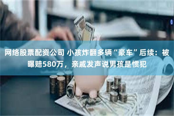 网络股票配资公司 小孩炸翻多辆“豪车”后续：被曝赔580万，亲戚发声说男孩是惯犯