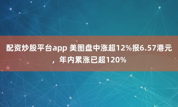 配资炒股平台app 美图盘中涨超12%报6.57港元，年内累涨已超120%